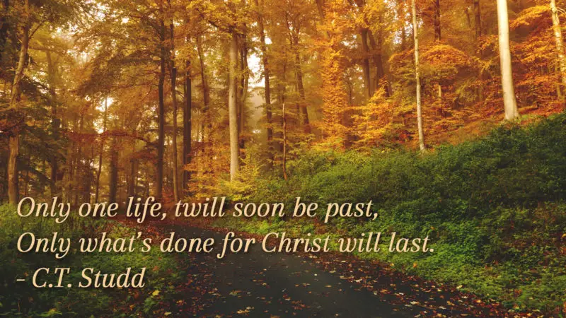 Only one life, twill soon be past, Only what's done for Christ will last. - C.T. Studd